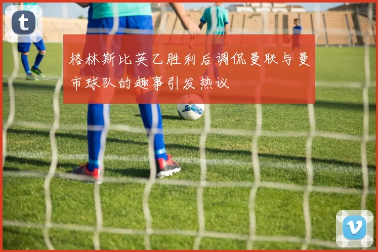 格林斯比英乙胜利后调侃曼联与曼市球队的趣事引发热议