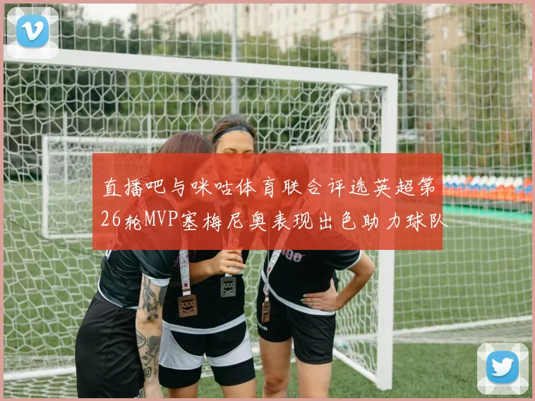 直播吧与咪咕体育联合评选英超第26轮MVP塞梅尼奥表现出色助力球队