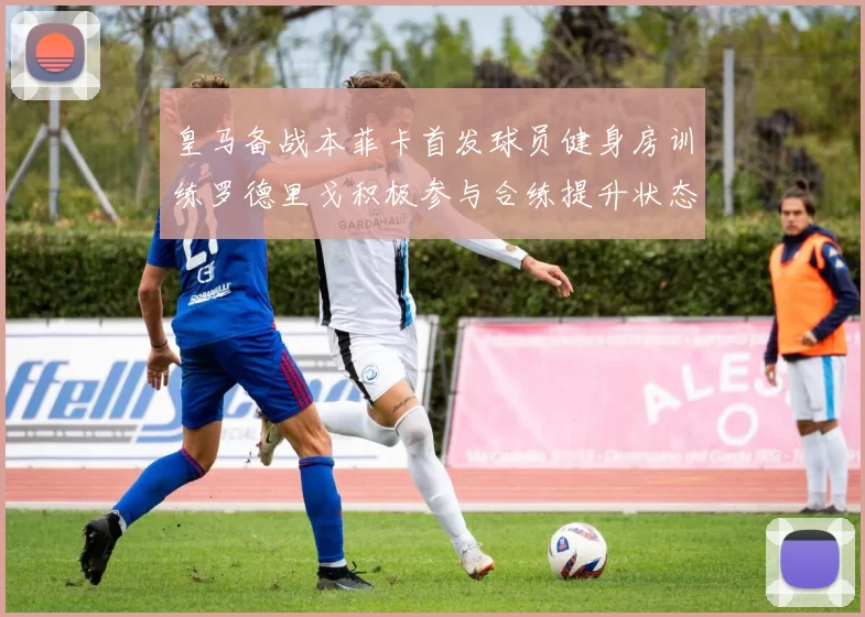 皇马备战本菲卡首发球员健身房训练罗德里戈积极参与合练提升状态