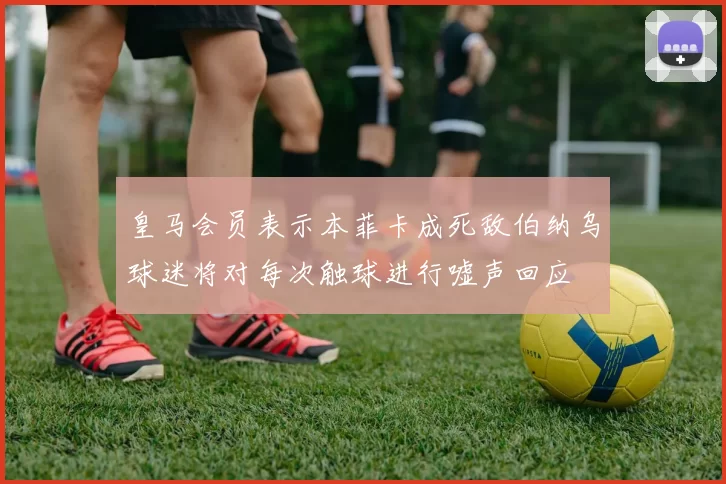 皇马会员表示本菲卡成死敌伯纳乌球迷将对每次触球进行嘘声回应