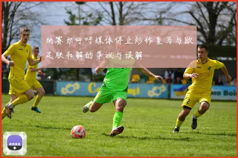 纳赛尔呼吁媒体停止炒作皇马与欧足联和解的争议与误解
