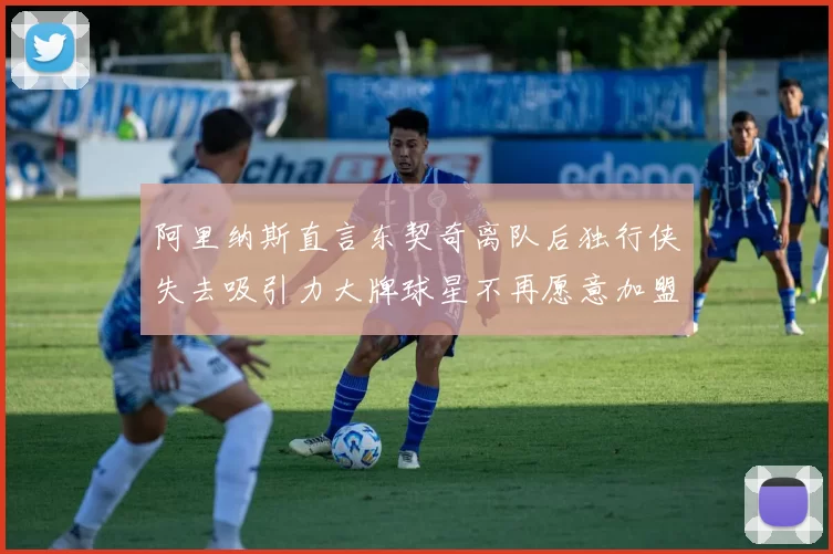 阿里纳斯直言东契奇离队后独行侠失去吸引力大牌球星不再愿意加盟