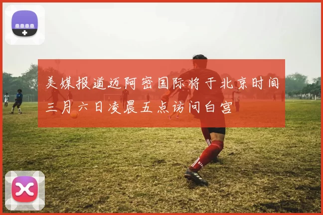 美媒报道迈阿密国际将于北京时间三月六日凌晨五点访问白宫