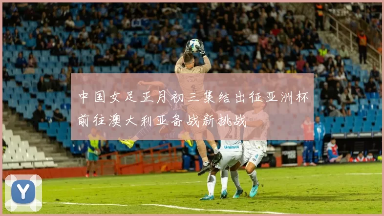 中国女足正月初三集结出征亚洲杯前往澳大利亚备战新挑战