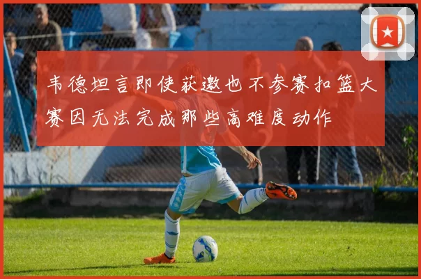 韦德坦言即使获邀也不参赛扣篮大赛因无法完成那些高难度动作