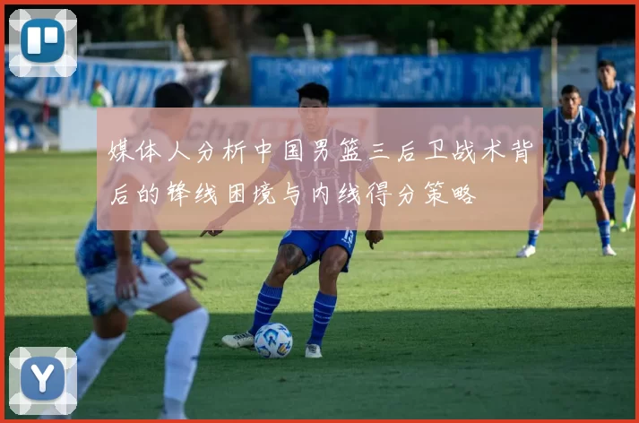 媒体人分析中国男篮三后卫战术背后的锋线困境与内线得分策略