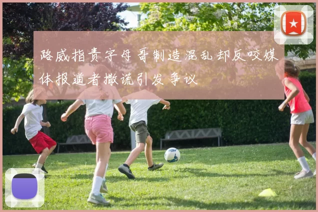 路威指责字母哥制造混乱却反咬媒体报道者撒谎引发争议