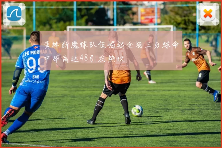 黄蜂新魔球队伍崛起全场三分球命中率高达48引发热议