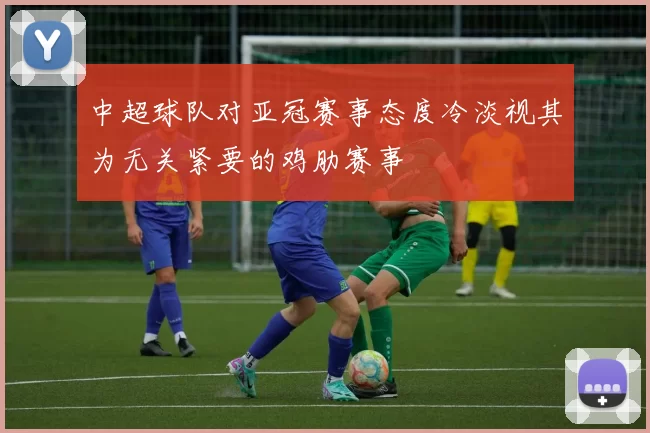 中超球队对亚冠赛事态度冷淡视其为无关紧要的鸡肋赛事