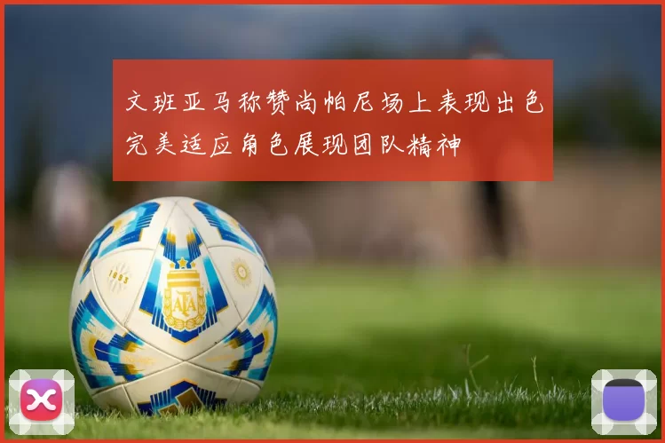 文班亚马称赞尚帕尼场上表现出色完美适应角色展现团队精神