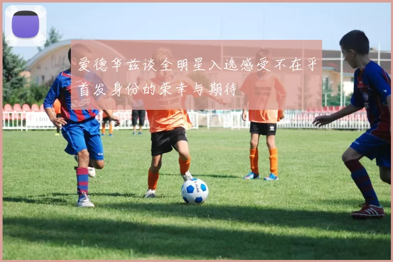 爱德华兹谈全明星入选感受不在乎首发身份的荣幸与期待