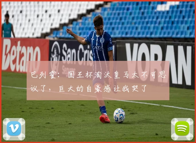 巴列霍：国王杯淘汰皇马太不可思议了，巨大的自豪感让我哭了