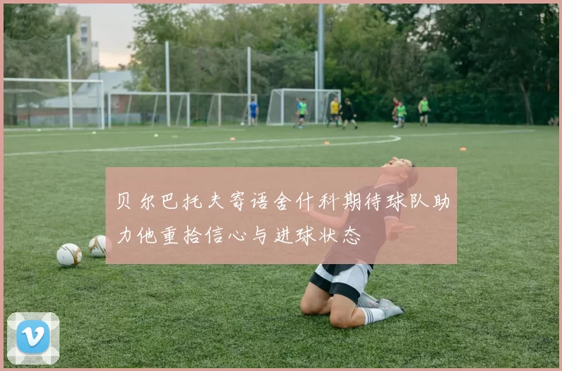 贝尔巴托夫寄语舍什科期待球队助力他重拾信心与进球状态