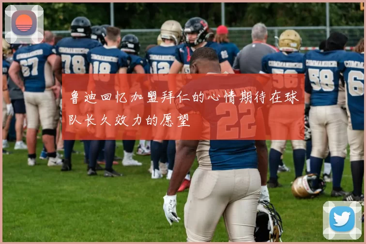 鲁迪回忆加盟拜仁的心情期待在球队长久效力的愿望