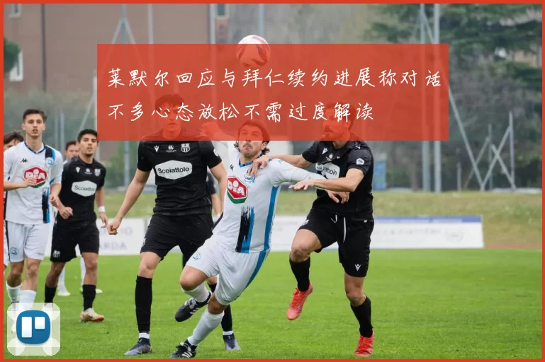 莱默尔回应与拜仁续约进展称对话不多心态放松不需过度解读