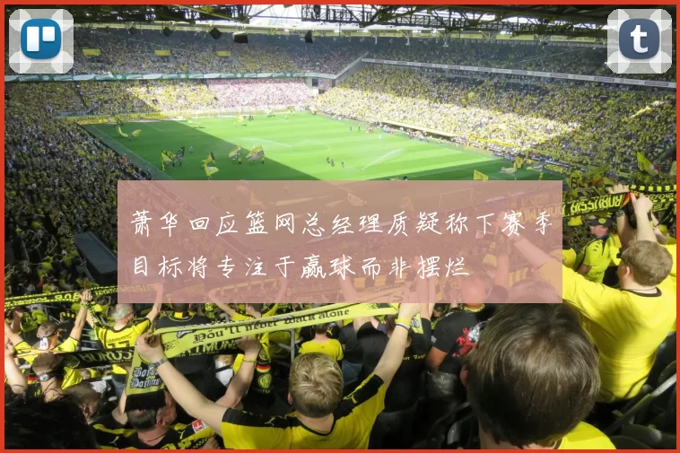 萧华回应篮网总经理质疑称下赛季目标将专注于赢球而非摆烂